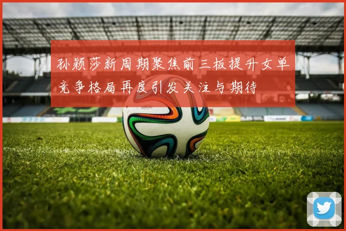 孙颖莎新周期聚焦前三板提升女单竞争格局再度引发关注与期待