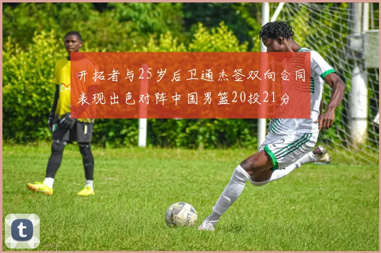 开拓者与25岁后卫通杰签双向合同表现出色对阵中国男篮20投21分
