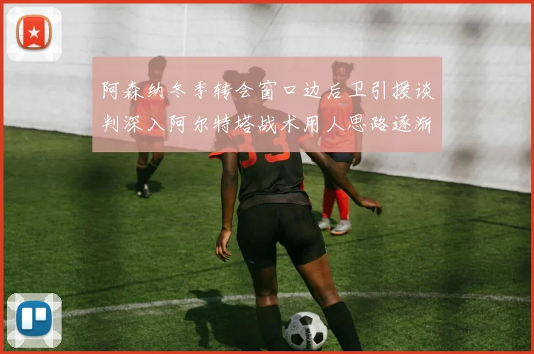 阿森纳冬季转会窗口边后卫引援谈判深入阿尔特塔战术用人思路逐渐浮出水面